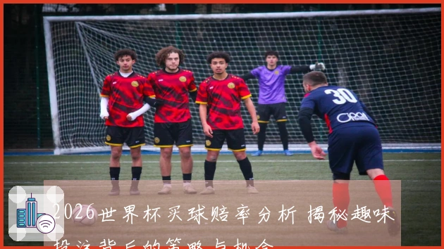 2026世界杯买球赔率分析 揭秘趣味投注背后的策略与机会