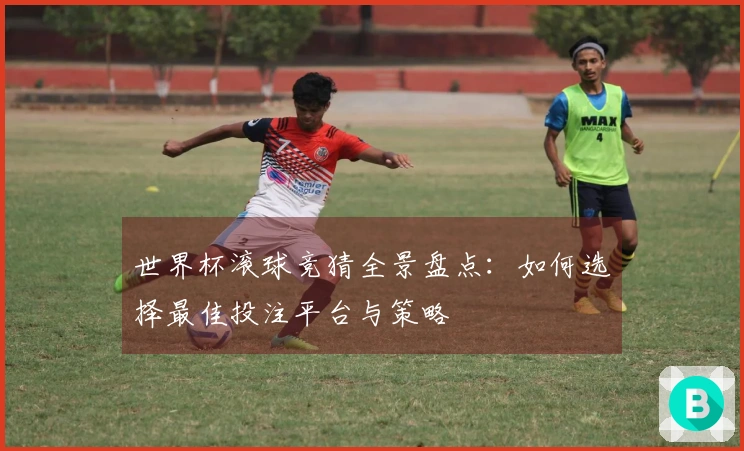 世界杯滚球竞猜全景盘点：如何选择最佳投注平台与策略