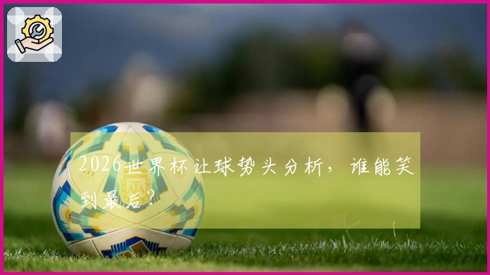 2026世界杯让球势头分析，谁能笑到最后？